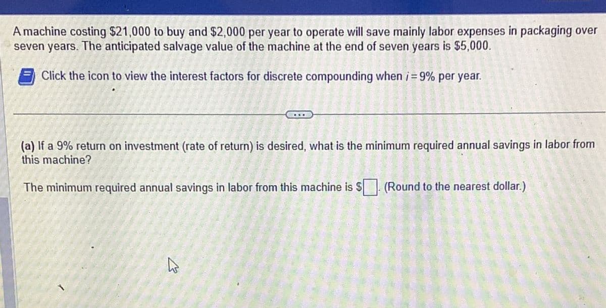 A machine costing $21,000 to buy and $2,000 per year to operate will save mainly labor expenses in packaging over
seven years. The anticipated salvage value of the machine at the end of seven years is $5,000.
Click the icon to view the interest factors for discrete compounding when i=9% per year.
(a) If a 9% return on investment (rate of return) is desired, what is the minimum required annual savings in labor from
this machine?
The minimum required annual savings in labor from this machine is $ (Round to the nearest dollar.)
B