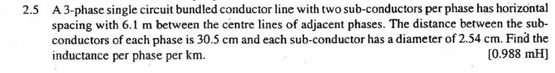 2.5 A 3-phase single circuit bundled conductor line with two sub-conductors per phase has horizontal
spacing with 6.1 m between the centre lines of adjacent phases. The distance between the sub-
conductors of each phase is 30.5 cm and each sub-conductor has a diameter of 2.54 cm. Find the
inductance per phase per km.
[0.988 mH]