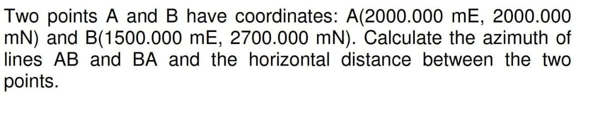 Two points A and B have coordinates: A(2000.000 mE, 2000.000
mN) and B(1500.000 mE, 2700.000 mN). Calculate the azimuth of
lines AB and BA and the horizontal distance between the two
points.
