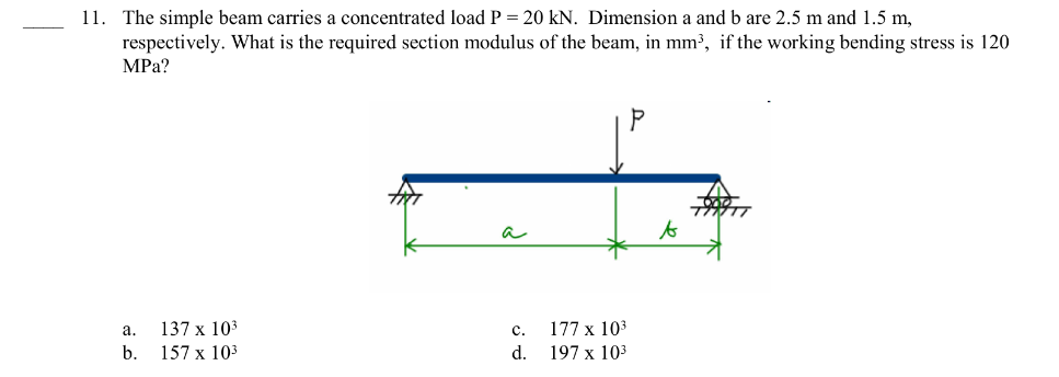 11. The simple beam carries a concentrated load P = 20 kN. Dimension a and b are 2.5 m and 1.5 m,
respectively. What is the required section modulus of the beam, in mm³, if the working bending stress is 120
MPa?
a.
b.
137 x 10³
157 x 10³
C.
177 x 10³
d. 197 x 10³