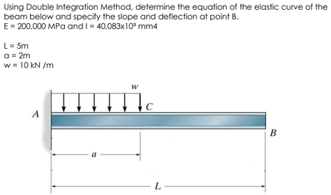 Using Double Integration Method, determine the equation of the elastic curve of the
beam below and specify the slope and deflection at point B.
E = 200,000 MPa and I = 40,083x10° mm4
L= 5m
a = 2m
w = 10 kN /m
A
B
a
-L-
