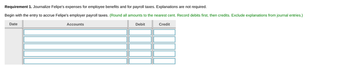 Requirement 1. Journalize Felipe's expenses for employee benefits and for payroll taxes. Explanations are not required.
Begin with the entry to accrue Felipe's employer payroll taxes. (Round all amounts to the nearest cent. Record debits first, then credits. Exclude explanations from journal entries.)
Date
Accounts
Debit
Credit
