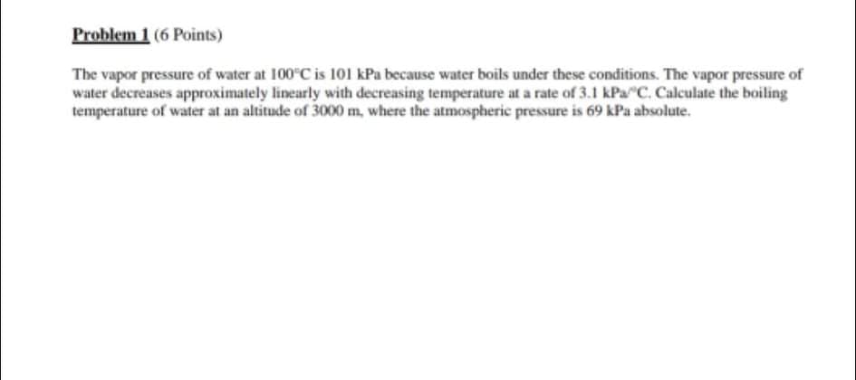 Problem 1 (6 Points)
The vapor pressure of water at 100 C is 101 kPa because water boils under these conditions. The vapor pressure of
water decreases approximately linearly with decreasing temperature at a rate of 3.1 kPa C. Calculate the boiling
temperature of water at an altitude of 3000 m, where the atmospheric pressure is 69 kPa absolute.
