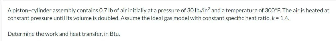 A piston-cylinder assembly contains 0.7 lb of air initially at a pressure of 30 lbf/in² and a temperature of 300°F. The air is heated at
constant pressure until its volume is doubled. Assume the ideal gas model with constant specific heat ratio, k = 1.4.
Determine the work and heat transfer, in Btu.