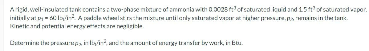 A rigid, well-insulated tank contains a two-phase mixture of ammonia with 0.0028 ft3 of saturated liquid and 1.5 ft3 of saturated vapor,
initially at p₁ = 60 lbf/in². A paddle wheel stirs the mixture until only saturated vapor at higher pressure, p2, remains in the tank.
Kinetic and potential energy effects are negligible.
Determine the pressure p2, in lb/in², and the amount of energy transfer by work, in Btu.