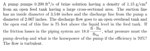 A pump pumps 0.200 ft³/s of brine solution having a density of 1.15 g/cm³
from an open feed tank having a large cross-sectional area. The suction line
has an inside diameter of 3.548 inches and the discharge line from the pump a
diameter of 2.067 inches. The discharge flow goes to an open overhead tank and
the open end of this line is 75 feet above the liquid level in the feed tank. If
ft·lbf
the friction losses in the piping system are 18.0 what pressure must the
lbm
pump develop and what is the horsepower of the pump if the efficiency is 70%?
The flow is turbulent.