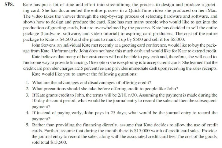 SPS.
Kate has put a lot of time and effort into streamlining the process to design and produce a greet-
ing card. She has documented the entire process in a QuickTime video she produced on her iMac.
The video takes the viewer through the step-by-step process of selecting hardware and software, and
shows how to design and produce the card. Kate has met many people who would like to get into the
production of greeting cards, but are overwhelmed by the process. Kate has decided to sell the entire
package (hardware, software, and video tutorial) to aspiring card producers. The cost of the entire
package to Kate is $4,500 and she plans to mark it up by S500 and sell it for $5,000.
John Stevens, an individual Kate met recently at a greeting card conference, would like to buy the pack-
age from Kate. Unfortunately, John does not have this much cash and would like for Kate to extend credit.
Kate believes that many of her customers will not be able to pay cash and, therefore, she will need to
find some way to provide financing. One option she is exploring is to accept credit cards. She learned that the
credit card provider charges a 2.5 percent fee and provides immediate cash upon receiving the sales receipts.
Kate would like you to answer the following questions:
1. What are the advantages and disadvantages of offering credit?
2. What precautions should she take before offering credit to people like John?
3. If Kate grants credit to John, the terms will be 2/10, n/30. Assuming the payment is made during the
10-day discount period, what would be the journal entry to record the sale and then the subsequent
payment?
4. If instead of paying early, John pays in 25 days, what would be the journal entry to record the
payment?
5. Rather than providing the financing directly, assume that Kate decides to allow the use of credit
cards. Further, assume that during the month there is $15,000 worth of credit card sales. Provide
the journal entry to record the sales, along with the associated credit card fee. The cost of the goods
sold total $13,500.
