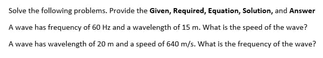 Solve the following problems. Provide the Given, Required, Equation, Solution, and Answer
A wave has frequency of 60 Hz and a wavelength of 15 m. What is the speed of the wave?
A wave has wavelength of 20 m and a speed of 640 m/s. What is the frequency of the wave?
