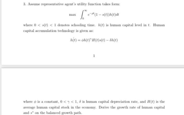 3. Assume representative agent's utility function takes form:
e(1- s(t))h(t)dt
max
where 0 < s(t) < 1 denotes schooling time. h(t) is human capital level in t. Human
capital accumulation technology is given as:
hit) = óh(t) H(t)s(t) - ôh(t)
1
where o is a constant, 0 <7< 1, 6 is human capital depreciation rate, and H(t) is the
average human capital stock in the economy. Derive the growth rate of human capital
and s" on the balanced growth path.
