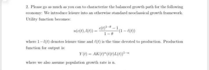 2. Please go as much as you can to characterize the balanced growth path for the following
economy: We introduce leisure into an otherwise standard neoclassical growth framework.
Utility function becomes:
u(e(t), (1)) = 0)!- –1,
(1-((1))
1-0
where 1-1(t) denotes leisure time and (t) is the time devoted to production. Production
function for output is:
Y(1) = AK(1)" ((1)L(1))!-a
where we also assume population growth rate is n.
