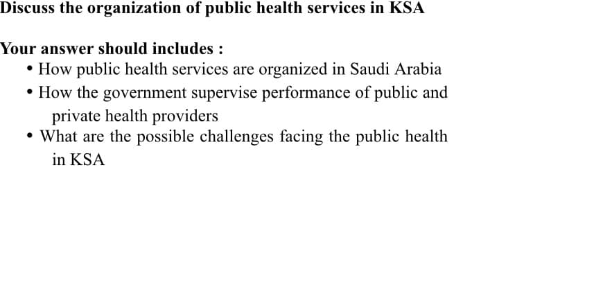 Discuss the organization of public health services in KSA
Your answer should includes:
• How public health services are organized in Saudi Arabia
• How the government supervise performance of public and
private health providers
• What are the possible challenges facing the public health
in KSA