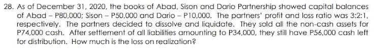 28. As of December 31, 2020, the books of Abad, Sison and Dario Partnership showed capital balances
of Abad - P80,000; Sison - P50,000 and Dario - P10,000. The partners' profit and loss ratio was 3:2:1,
respectively. The partners decided to dissolve and liquidate. They sold all the non-cash assets for
P74,000 cash. After settlement of all liabilities amounting to P34,000, they still have P56,000 cash left
for distribution. How much is the loss on realization?
