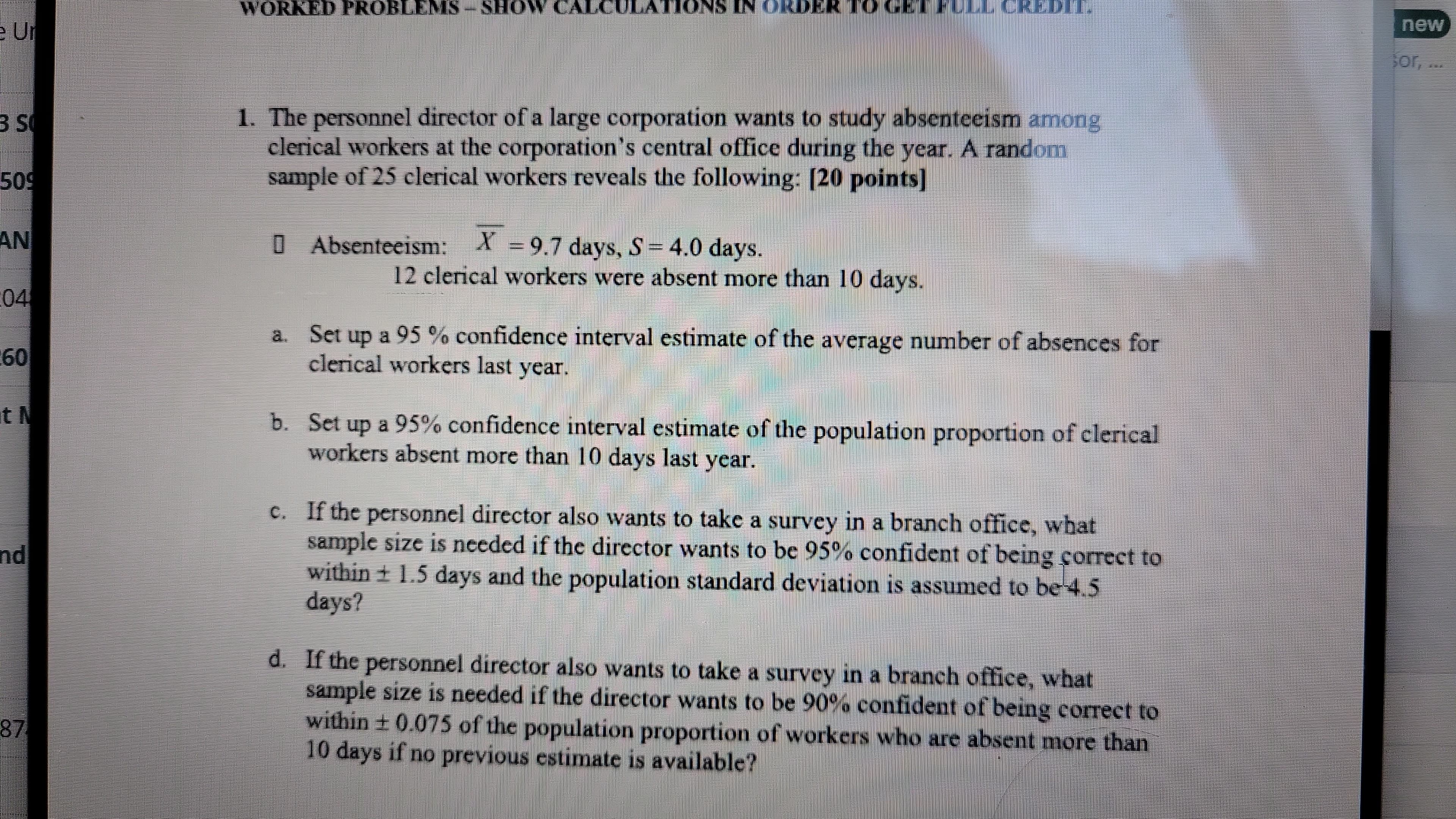 e Ur
WORKED PROBLEMS – SHOW CALCULATIONS IN ORDER TO CEL ULL CREDIL
BIS
509
AN
04
60
t N
nd
87
1. The personnel director of a large corporation wants to study absenteeism among
clerical workers at the corporation's central office during the year. A random
sample of 25 clerical workers reveals the following: [20 points]
☐ Absenteeism: X = 9.7 days, S = 4.0 days.
12 clerical workers were absent more than 10 days.
a. Set up a 95% confidence interval estimate of the average number of absences for
clerical workers last year.
b. Set up a 95% confidence interval estimate of the population proportion of clerical
workers absent more than 10 days last year.
c. If the personnel director also wants to take a survey in a branch office, what
sample size is needed if the director wants to be 95% confident of being correct to
within ± 1.5 days and the population standard deviation is assumed to be 4.5
days?
d. If the personnel director also wants to take a survey in a branch office, what
sample size is needed if the director wants to be 90% confident of being correct to
within ± 0.075 of the population proportion of workers who are absent more than
10 days if no previous estimate is available?
new