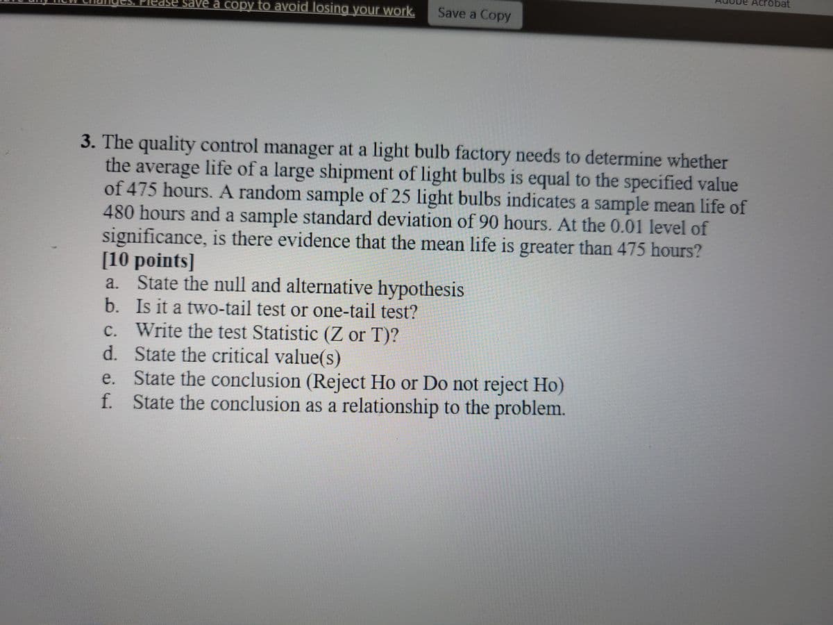 Acrobat
ase save a copy to avoid losing your work.
Save a Copy
3. The quality control manager at a light bulb factory needs to determine whether
the average life of a large shipment of light bulbs is equal to the specified value
of 475 hours. A random sample of 25 light bulbs indicates a sample mean life of
480 hours and a sample standard deviation of 90 hours. At the 0.01 level of
significance, is there evidence that the mean life is greater than 475 hours?
[10 points]
a. State the null and alternative hypothesis
b. Is it a two-tail test or one-tail test?
c. Write the test Statistic (Z or T)?
d. State the critical value(s)
e. State the conclusion (Reject Ho or Do not reject Ho)
f. State the conclusion as a relationship to the problem.