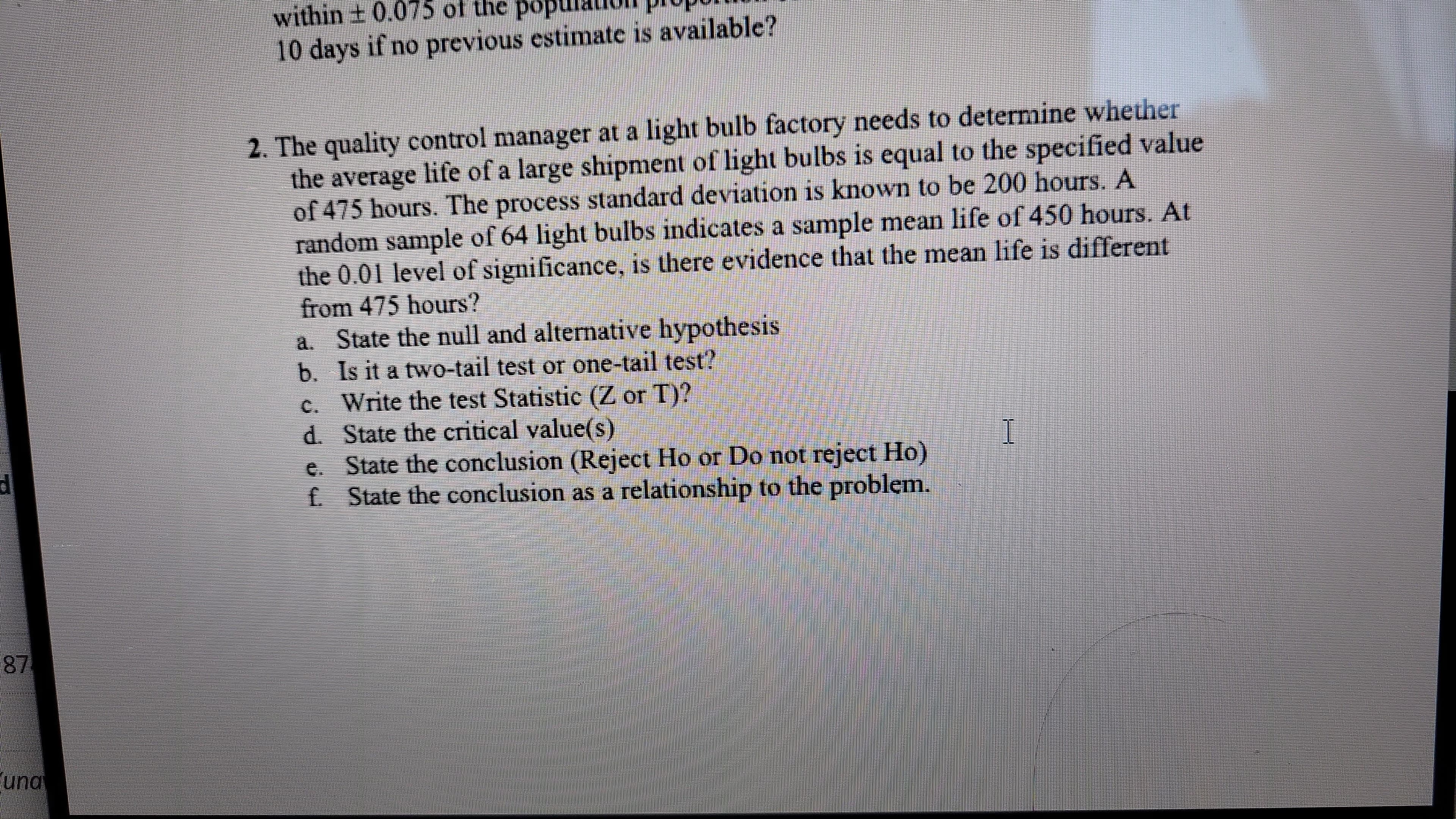 87
una
within ± 0.075 of the pop
10 days if no previous estimate is available?
2. The quality control manager at a light bulb factory needs to determine whether
the average life of a large shipment of light bulbs is equal to the specified value
of 475 hours. The process standard deviation is known to be 200 hours. A
random sample of 64 light bulbs indicates a sample mean life of 450 hours. At
the 0.01 level of significance, is there evidence that the mean life is different
from 475 hours?
a. State the null and alternative hypothesis
b. Is it a two-tail test or one-tail test?
c. Write the test Statistic (Z or T)?
d. State the critical value(s)
e. State the conclusion (Reject Ho or Do not reject Ho)
f. State the conclusion as a relationship to the problem.
I