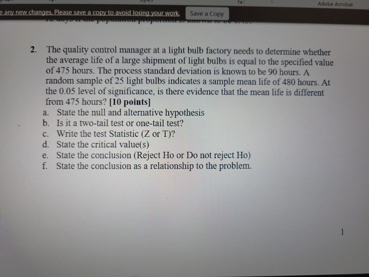 e any new changes. Please save a copy to avoid losing your work.
Save a Copy
Adobe Acrobat
2.
The quality control manager at a light bulb factory needs to determine whether
the average life of a large shipment of light bulbs is equal to the specified value
of 475 hours. The process standard deviation is known to be 90 hours. A
random sample of 25 light bulbs indicates a sample mean life of 480 hours. At
the 0.05 level of significance, is there evidence that the mean life is different
from 475 hours? [10 points]
a. State the null and alternative hypothesis
b. Is it a two-tail test or one-tail test?
c. Write the test Statistic (Z or T)?
d. State the critical value(s)
e. State the conclusion (Reject Ho or Do not reject Ho)
f. State the conclusion as a relationship to the problem.
1