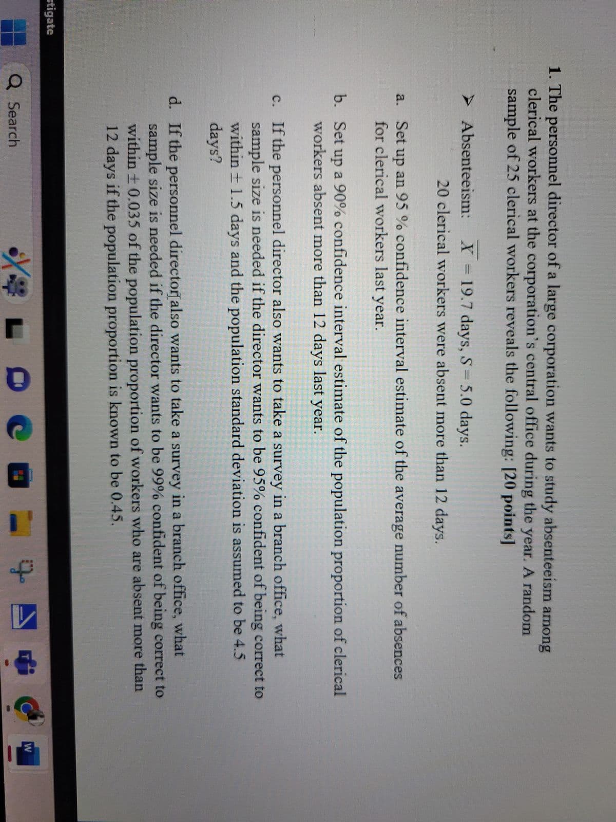 1. The personnel director of a large corporation wants to study absenteeism among
clerical workers at the corporation's central office during the year. A random
sample of 25 clerical workers reveals the following: [20 points]
➤ Absenteeism:
X=19.7 days, S = 5.0 days.
20 clerical workers were absent more than 12 days.
a. Set up an 95% confidence interval estimate of the average number of absences
for clerical workers last year.
b. Set up a 90% confidence interval estimate of the population proportion of clerical
workers absent more than 12 days last year.
c. If the personnel director also wants to take a survey in a branch office, what
sample size is needed if the director wants to be 95% confident of being correct to
within ± 1.5 days and the population standard deviation is assumed to be 4.5
days?
d. If the personnel director also wants to take a survey in a branch office, what
sample size is needed if the director wants to be 99% confident of being correct to
within ± 0.035 of the population proportion of workers who are absent more than
12 days if the population proportion is known to be 0.45.
stigate
Q Search
مالة
W