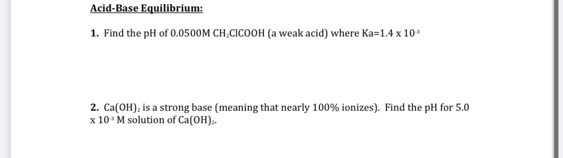 Acid-Base Equilibrium:
1. Find the pH of 0.0500M CH;CICOOH (a weak acid) where Ka=1.4 x 103
2. Ca(OH); is a strong base (meaning that nearly 100% ionizes). Find the pH for 5.0
x 103 M solution of Ca(OH)2.
