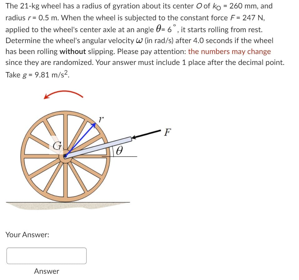 The 21-kg wheel has a radius of gyration about its center O of ko =260 mm, and
radius r = 0.5 m. When the wheel is subjected to the constant force F = 247 N,
applied to the wheel's center axle at an angle = 6°, it starts rolling from rest.
Determine the wheel's angular velocity W (in rad/s) after 4.0 seconds if the wheel
has been rolling without slipping. Please pay attention: the numbers may change
since they are randomized. Your answer must include 1 place after the decimal point.
Take g = 9.81 m/s².
Your Answer:
G
Answer
r
0
F