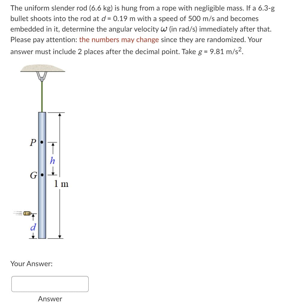 The uniform slender rod (6.6 kg) is hung from a rope with negligible mass. If a 6.3-g
bullet shoots into the rod at d = 0.19 m with a speed of 500 m/s and becomes
embedded in it, determine the angular velocity W (in rad/s) immediately after that.
Please pay attention: the numbers may change since they are randomized. Your
answer must include 2 places after the decimal point. Take g = 9.81 m/s².
P
07
●
Your Answer:
1 m
Answer