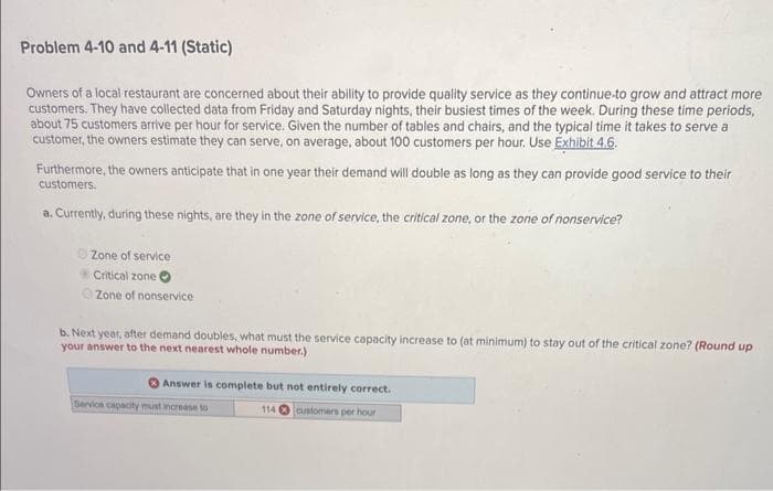 Problem 4-10 and 4-11 (Static)
Owners of a local restaurant are concerned about their ability to provide quality service as they continue to grow and attract more
customers. They have collected data from Friday and Saturday nights, their busiest times of the week. During these time periods,
about 75 customers arrive per hour for service. Given the number of tables and chairs, and the typical time it takes to serve a
customer, the owners estimate they can serve, on average, about 100 customers per hour. Use Exhibit 4.6.
Furthermore, the owners anticipate that in one year their demand will double as long as they can provide good service to their
customers.
a. Currently, during these nights, are they in the zone of service, the critical zone, or the zone of nonservice?
ⒸZone of service
Critical zone
Zone of nonservice
b. Next year, after demand doubles, what must the service capacity increase to (at minimum) to stay out of the critical zone? (Round up
your answer to the next nearest whole number.)
Answer is complete but not entirely correct.
114 customers per hour
Service capacity must increase to