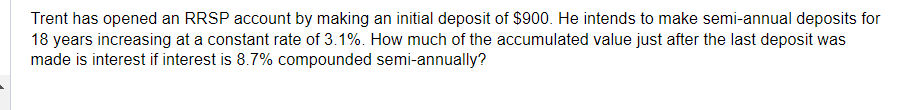 Trent has opened an RRSP account by making an initial deposit of $900. He intends to make semi-annual deposits for
18 years increasing at a constant rate of 3.1%. How much of the accumulated value just after the last deposit was
made is interest if interest is 8.7% compounded semi-annually?