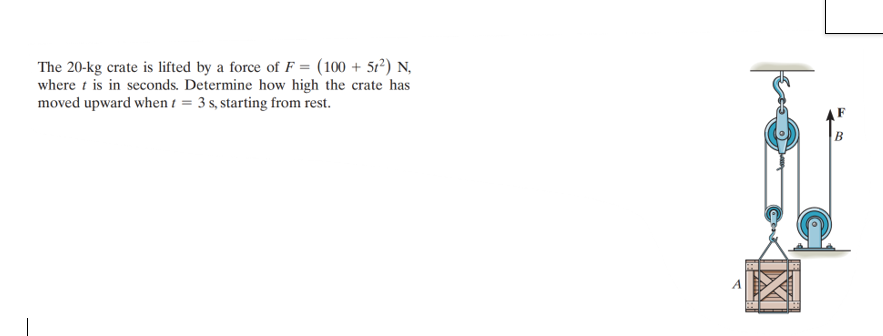 The 20-kg crate is lifted by a force of F = (100+ 512) N
where t is in seconds. Determine how high the crate has
moved upward when = 3 s, starting from rest.
B