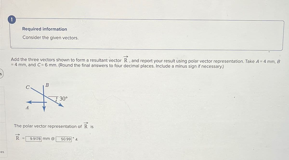 tes
Required information
Consider the given vectors.
Add the three vectors shown to form a resultant vector R, and report your result using polar vector representation. Take A = 4 mm, B
= 4 mm, and C = 6 mm. (Round the final answers to four decimal places. Include a minus sign if necessary.)
A
B
30°
The polar vector representation of R is
R
°
9.9178 mm @
50.99 A