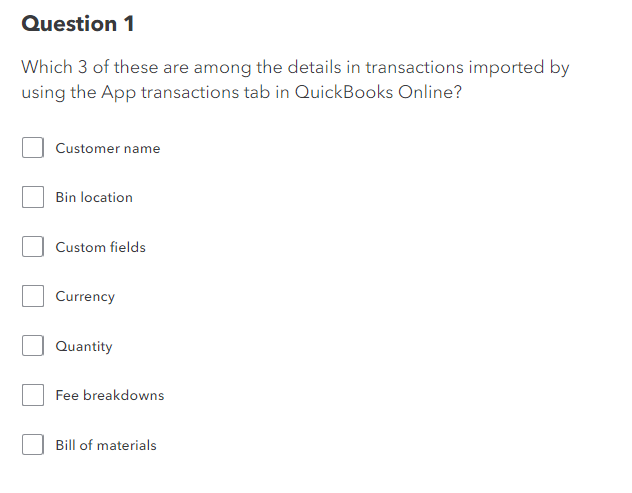 Question 1
Which 3 of these are among the details in transactions imported by
using the App transactions tab in QuickBooks Online?
Customer name
Bin location
Custom fields
Currency
Quantity
Fee breakdowns
Bill of materials