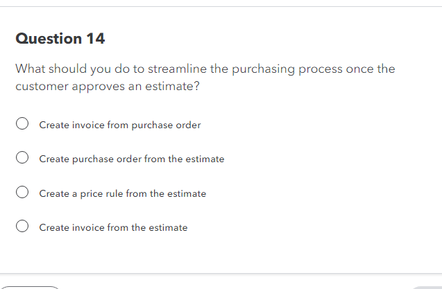 Question 14
What should you do to streamline the purchasing process once the
customer approves an estimate?
O Create invoice from purchase order
O Create purchase order from the estimate
Create a price rule from the estimate
Create invoice from the estimate