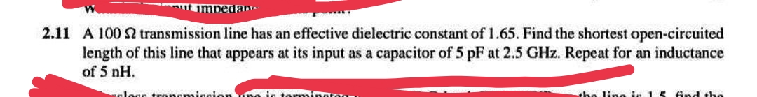 mut impedane
2.11 A 100 2 transmission line has an effective dielectric constant of 1.65. Find the shortest open-circuited
length of this line that appears at its input as a capacitor of 5 pF at 2.5 GHz. Repeat for an inductance
of 5 nH.
Joan transmission ng int
minatog
the line in 15 find the