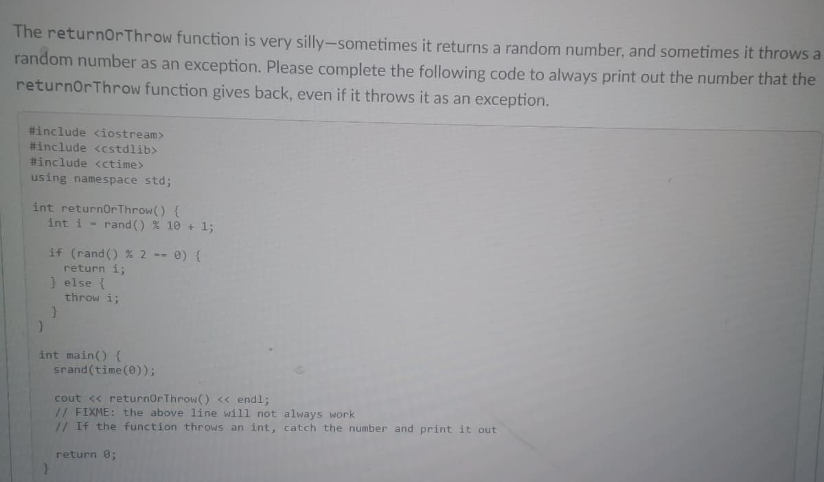 The returnorThrow function is very silly-sometimes it returns a random number, and sometimes it throws a
random number as an exception. Please complete the following code to always print out the number that the
returnorThrow function gives back, even if it throws it as an exception.
#include <iostream>
#include <cstdlib>
#include <ctime>
using namespace std;
int return0rThrow() {
int i = rand () % 10 + 1;
if (rand () % 2 == 0) {
return i;
} else {
throw i;
int main() {
srand (time(0));
cout << returnOrThrow() « endl;
// FIXME: the above 1line will not always work
// If the function throws an int, catch the number and print it out
return 0;
