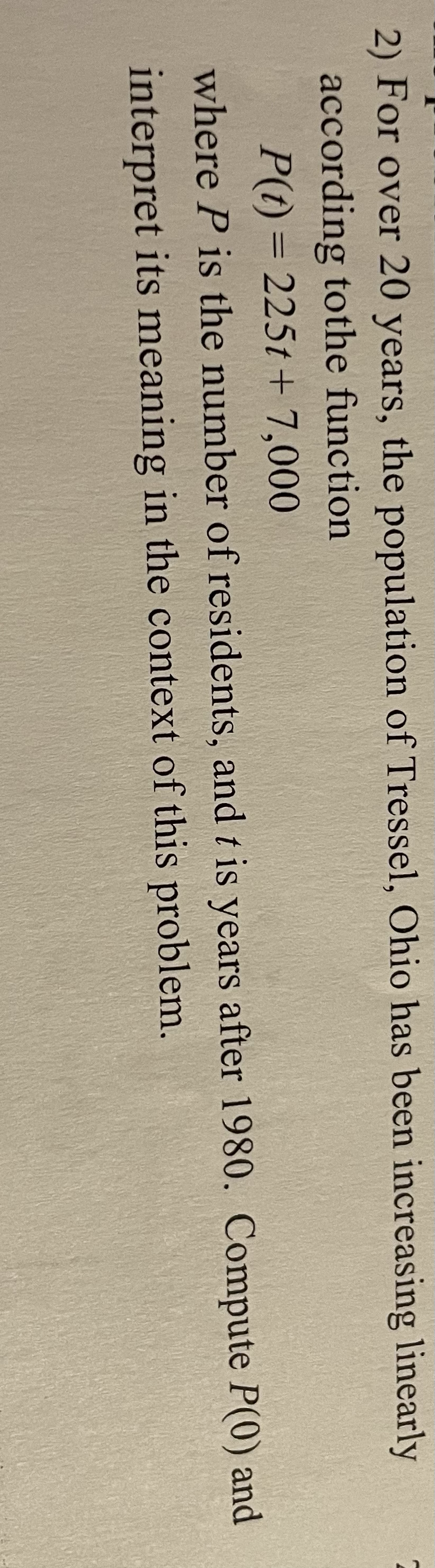 2) For over 20 years, the population of Tressel, Ohio has been increasing linearly
according tothe function
P(t) = 225t + 7,000
where P is the number of residents, and t is years after 1980. Compute P(0) and
interpret its meaning in the context of this problem.
