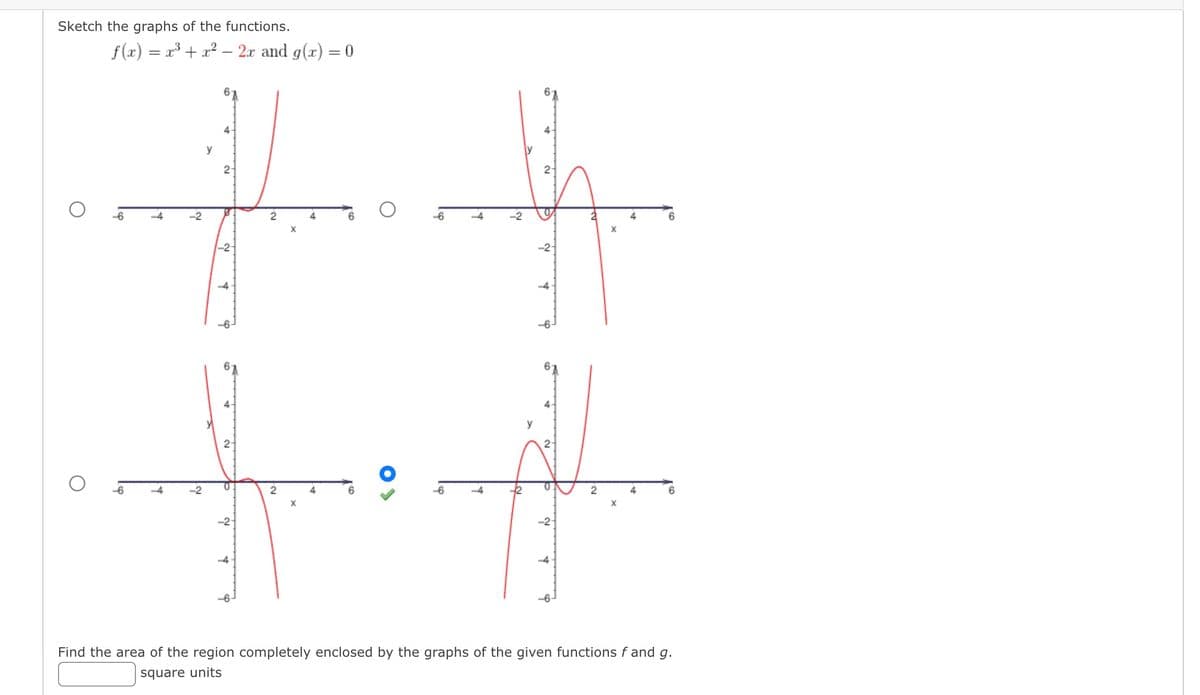 Sketch the graphs of the functions.
f(x) = x³+x²- 2x and g(x) = 0
Lep
4
-4
-2
N
y
2-
-2-
+
60
st
2-
N
+
N.
2
X
4
4
-6
N
2-
LY
P
-2-
X
H
4
X
N
4
6
Find the area of the region completely enclosed by the graphs of the given functions f and g.
square units