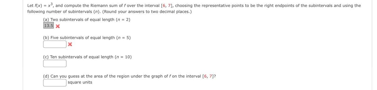 Let f(x) = X
x³, and compute the Riemann sum of f over the interval [6, 7], choosing the representative points to be the right endpoints of the subintervals and using the
following number of subintervals (n). (Round your answers to two decimal places.)
(a) Two subintervals of equal length (n = 2)
13.5 X
(b) Five subintervals of equal length (n = 5)
X
(c) Ten subintervals of equal length (n = 10)
(d) Can you guess at the area of the region under the graph of f on the interval [6, 7]?
square units