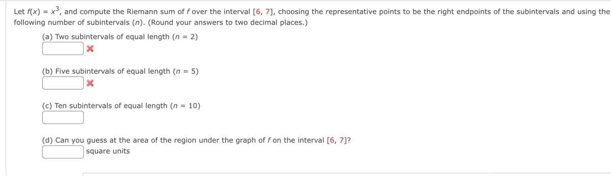 Let f(x) = x³, and compute the Riemann sum of f over the interval [6, 7], choosing the representative points to be the right endpoints of the subintervals and using the
following number of subintervals (n). (Round your answers to two decimal places.)
(a) Two subintervals of equal length (n = 2)
X
(b) Five subintervals of equal length (n = 5)
(c) Ten subintervals of equal length (n = 10)
(d) Can you guess at the area of the region under the graph of f on the interval [6, 7]?
square units