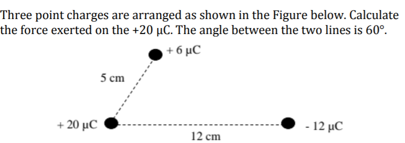 Three point charges are arranged as shown in the Figure below. Calculate
the force exerted on the +20 µC. The angle between the two lines is 60°.
+6 μC
5 cm
+ 20 μC
- 12 μ.C
12 cm
