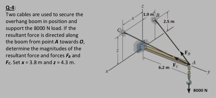 Q-4:
1.9 m B
Two cables are used to secure the
2.5 m
overhang boom in position and
support the 8000 N load. If the
resultant force is directed along
the boom from point A towards O,
determine the magnitudes of the
resultant force and forces FB and
Fc. Set x = 3.8 m and z = 4.3 m.
FB
FC
6.2 m
%3D
8000 N
