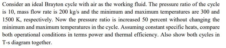 Consider an ideal Brayton cycle with air as the working fluid. The pressure ratio of the cycle
is 10, mass flow rate is 200 kg/s and the minimum and maximum temperatures are 300 and
1500 K, respectively. Now the pressure ratio is increased 50 percent without changing the
minimum and maximum temperatures in the cycle. Assuming constant specific heats, compare
both operational conditions in terms power and thermal efficiency. Also show both cycles in
T-s diagram together.
