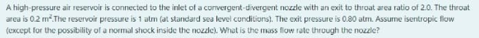 A high-pressure air reservoir is connected to the inlet of a convergent-divergent nozzle with an exit to throat area ratio of 2.0. The throat
area is 0.2 m.The reservoir pressure is 1 atm (at standard sea level conditions). The exit pressure is 0.80 atm. Assume isentropic flow
(except for the possibility of a normal shock inside the nozzle). What is the mass flow rate through the nozzle?
