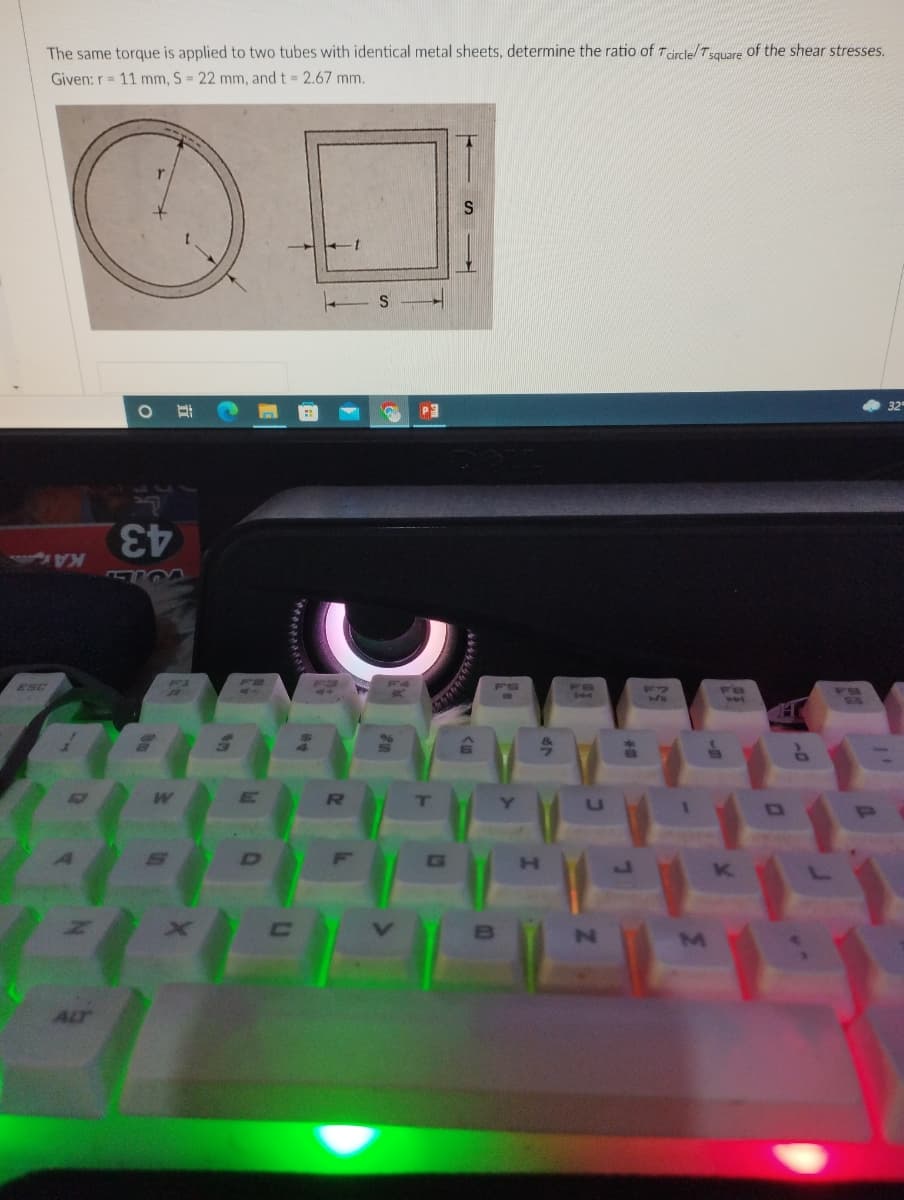 The same torque is applied to two tubes with identical metal sheets, determine the ratio of Tdrcle/Tsquare of the shear stresses.
Given: r= 11 mm, S = 22 mm, and t 2.67 mm.
32'
KA
43
F1
ESC
F7
F8
RU
Y]
U
ALT
