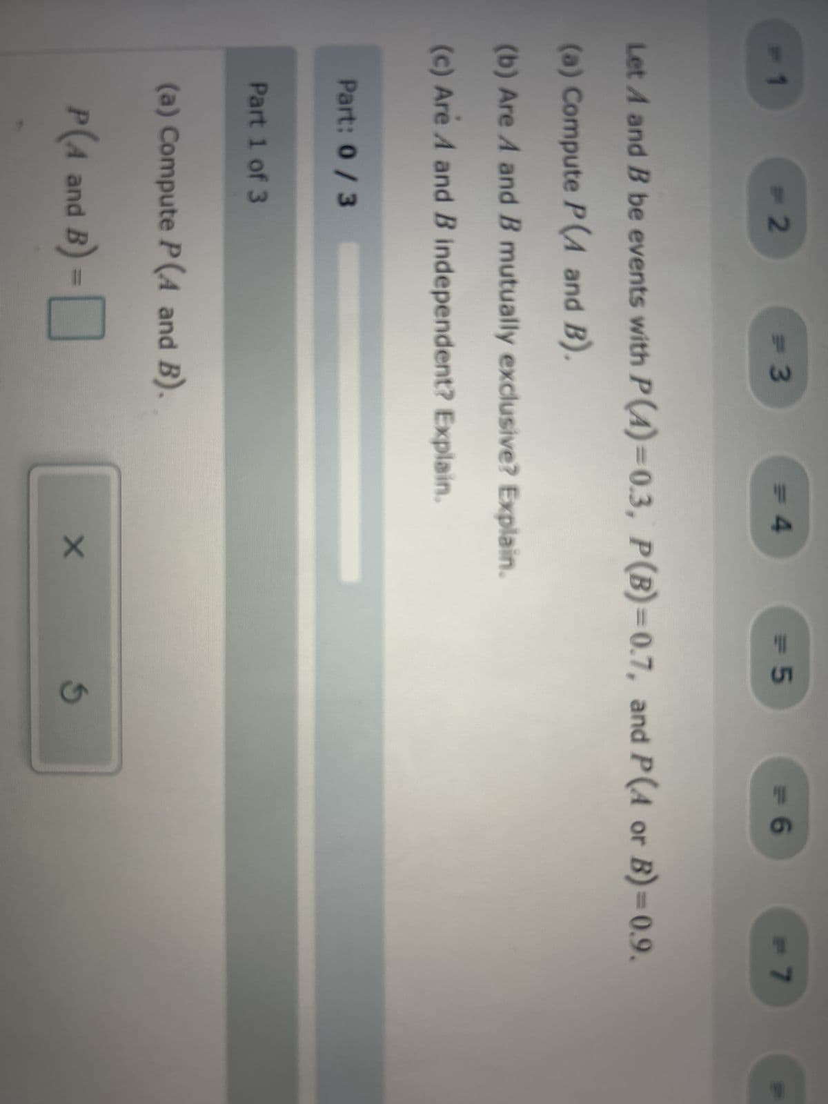 = 2
Part: 0 / 3
Part 1 of 3
= 3
(a) Compute P(A and B).
B) - 0
P(4 and B)
= 4
Let A and B be events with P(4)=0.3, P (B)=0.7, and P(A or B)=0.9.
(a) Compute P(A and B).
(b) Are A and B mutually exclusive? Explain.
(c) Are A and B independent? Explain.
= 5
X
<= 6
G
= 7