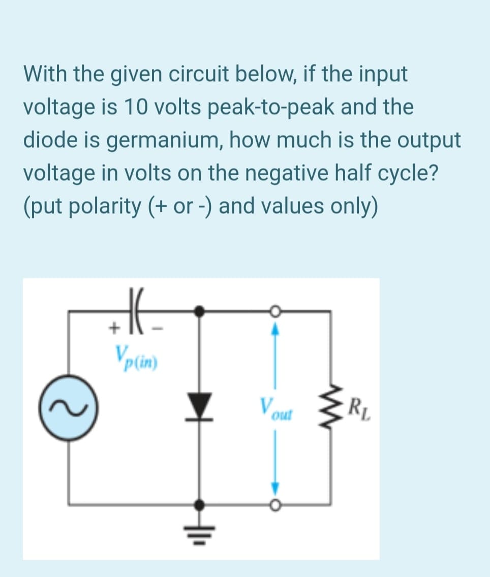 With the given circuit below, if the input
voltage is 10 volts peak-to-peak and the
diode is germanium, how much is the output
voltage in volts on the negative half cycle?
(put polarity (+ or -) and values only)
Vpcin)
V out
RL

