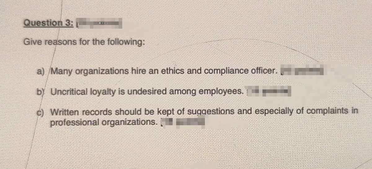 Question 3:
Give reasons for the following:
a) /Many organizations hire an ethics and compliance officer.
b) Uncritical loyalty is undesired among employees.
c) Written records should be kept of suggestions and especially of complaints in
professional organizations.
