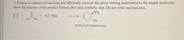 4. Propose a sequence of reactions that efficiently converts the given starting material(s) to the target molecule.
Draw the structure of the product formed after each synthetic step. Do not write mechanisms.
NO2
+ H3C-NO2
Ph
"Ph
mixture of enantiomers
