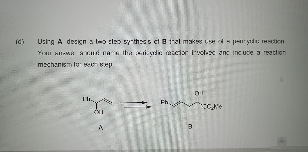 (d)
Using A, design a two-step synthesis of B that makes use of a pericyclic reaction.
Your answer should name the pericyclic reaction involved and include a reaction
mechanism for each step.
OH
Ph
Ph.
CO,Me
OH
A
