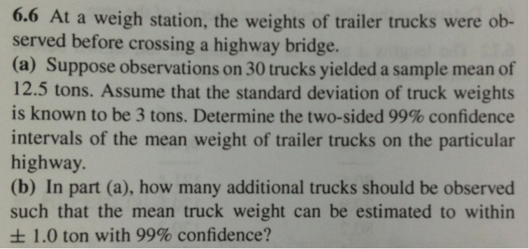 6.6 At a weigh station, the weights of trailer trucks were ob-
served before crossing a highway bridge.
(a) Suppose observations on 30 trucks yielded a sample mean of
12.5 tons. Assume that the standard deviation of truck weights
is known to be 3 tons. Determine the two-sided 99% confidence
intervals of the mean weight of trailer trucks on the particular
highway.
(b) In part (a), how many additional trucks should be observed
such that the mean truck weight can be estimated to within
± 1.0 ton with 99% confidence?