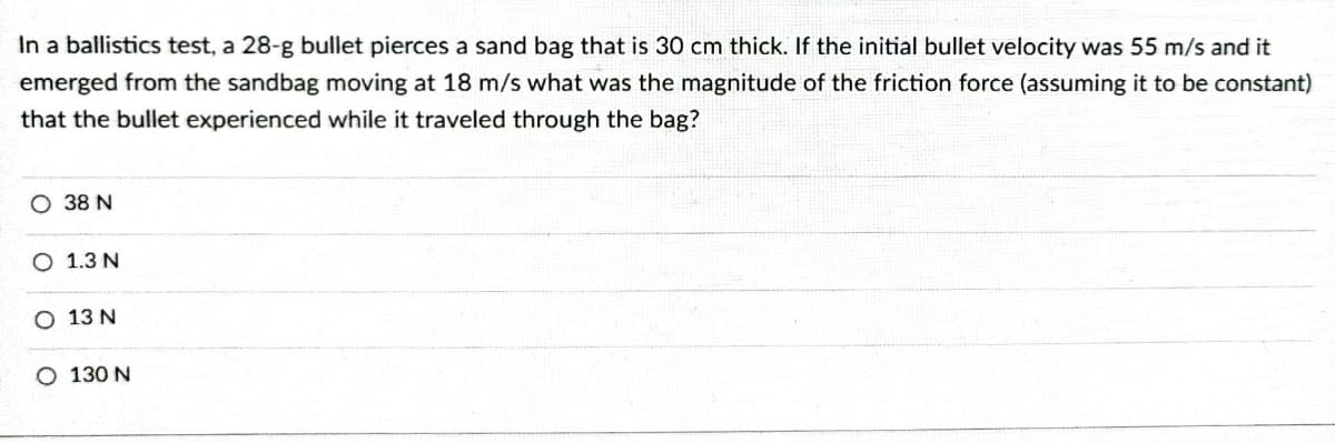 In a ballistics test, a 28-g bullet pierces a sand bag that is 30 cm thick. If the initial bullet velocity was 55 m/s and it
emerged from the sandbag moving at 18 m/s what was the magnitude of the friction force (assuming it to be constant)
that the bullet experienced while it traveled through the bag?
O 38 N
O 1.3 N
O 13 N
O 130 N
