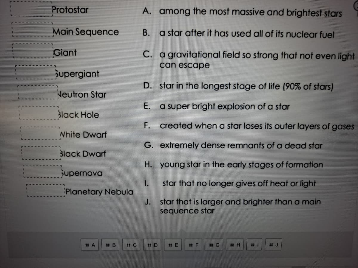 Protostar
A. among the most massive and brightest stars
Main Sequence
B. a star after it has used all of its nuclear fuel
Giant
C. a gravitational field so strong that not even light
can escape
upergiant
D. star in the longest stage of life (90% of stars)
Neutron Star
E. a super bright explosion of a star
Black Hole
F. created when a star loses its outer layers of gases
White Dwarf
G. extremely dense remnants of a dead star
Black Dwarf
H. young star in the early stages of formation
jupernova
1.
star that no longer gives off heat or light
Planetary Nebula
J.
star that is larger and brighter than a main
sequence star
: A
: E
: F
