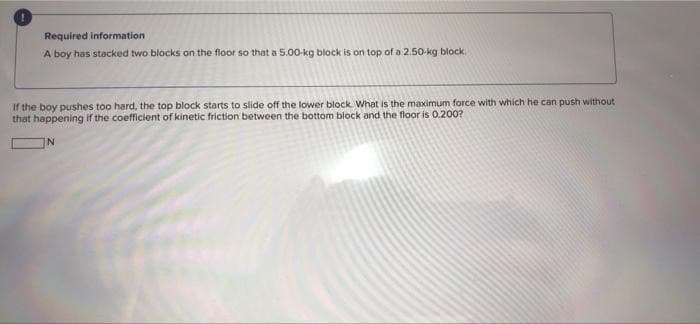 Required information
A boy has stacked two blocks on the floor so that a 5.00-kg block is on top of a 2.50-kg block.
If the boy pushes too hard, the top block starts to slide off the lower block. What is the maximum force with which he can push without
that happening if the coefficient of kinetic friction between the bottom block and the floor is 0.200?
N